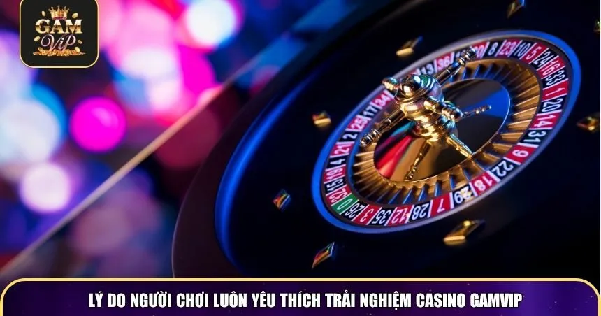 Lý do người chơi luôn yêu thích trải nghiệm Casino Gamvip